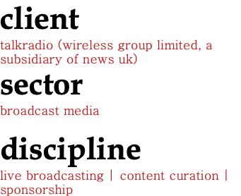client talkradio (wireless group limited, a subsidiary of news uk) sector broadcast media discipline live broadcasting | content curation |sponsorship